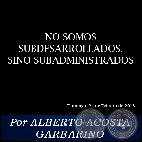 NO SOMOS SUBDESARROLLADOS, SINO SUBADMINISTRADOS - Por ALBERTO ACOSTA GARBARINO - Domingo, 24 de Febrero de 2013